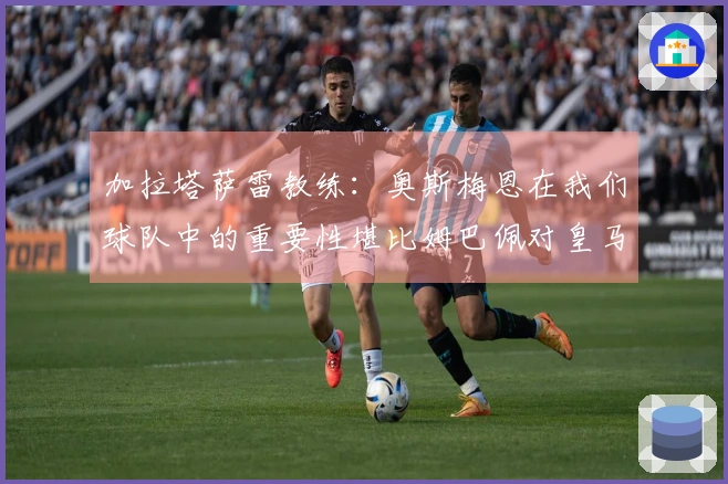 加拉塔萨雷教练：奥斯梅恩在我们球队中的重要性堪比姆巴佩对皇马的影响