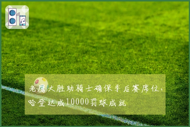 老鹰大胜助骑士确保季后赛席位，哈登达成10000罚球成就