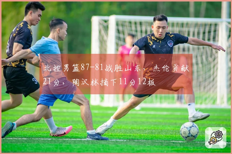 北控男篮87-81战胜山东，杰伦贡献21分，陶汉林摘下11分12板