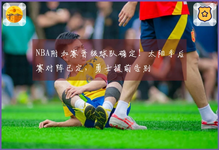 NBA附加赛晋级球队确定！太阳季后赛对阵已定，勇士提前告别