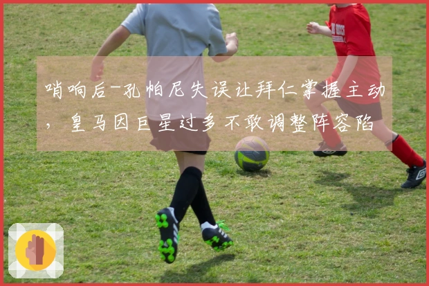 哨响后-孔帕尼失误让拜仁掌握主动，皇马因巨星过多不敢调整阵容陷入困境