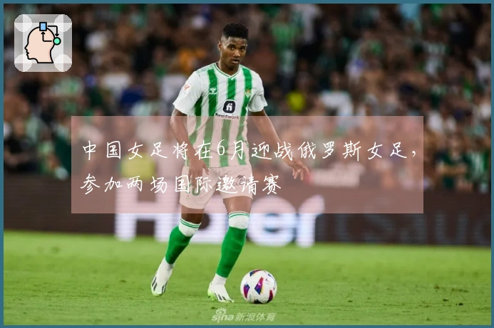中国女足将在6月迎战俄罗斯女足，参加两场国际邀请赛