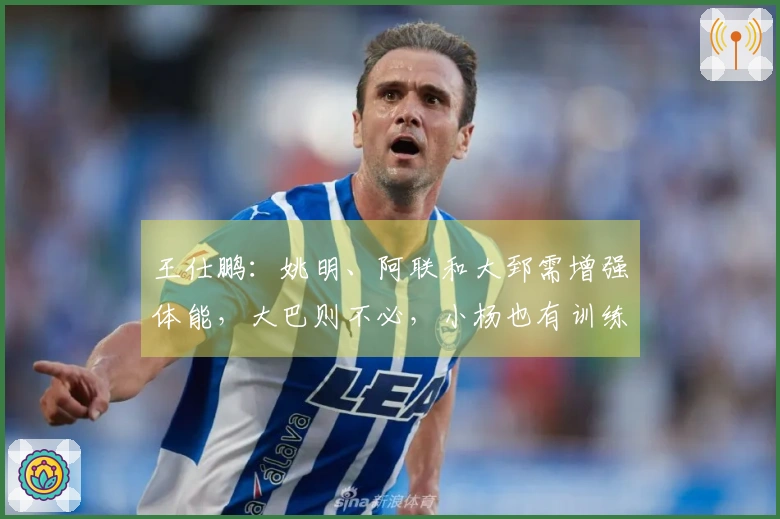 王仕鹏：姚明、阿联和大郅需增强体能，大巴则不必，小杨也有训练方案