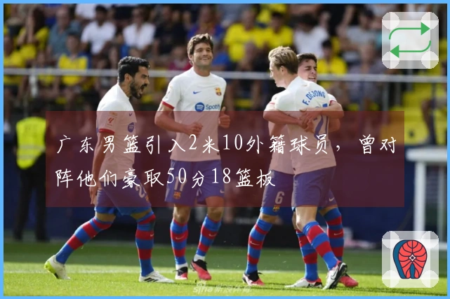 广东男篮引入2米10外籍球员，曾对阵他们豪取50分18篮板