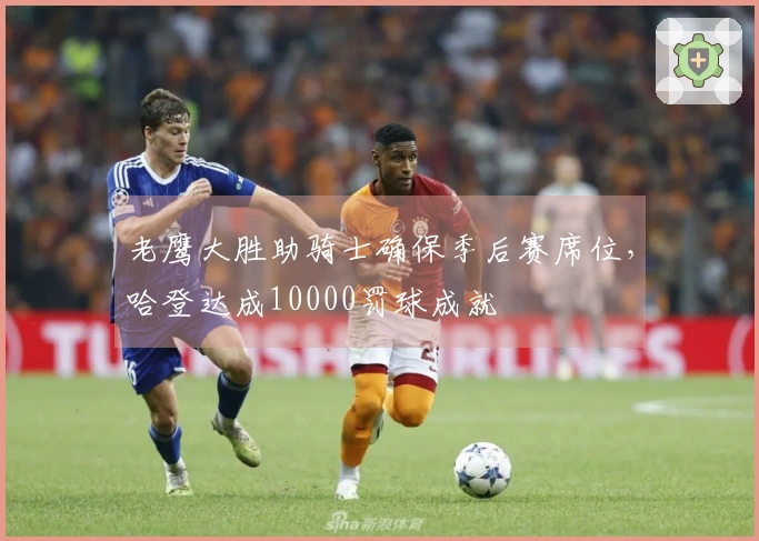 老鹰大胜助骑士确保季后赛席位，哈登达成10000罚球成就