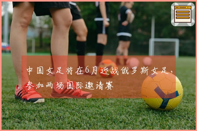 中国女足将在6月迎战俄罗斯女足，参加两场国际邀请赛