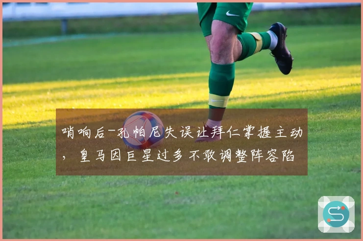 哨响后-孔帕尼失误让拜仁掌握主动，皇马因巨星过多不敢调整阵容陷入困境