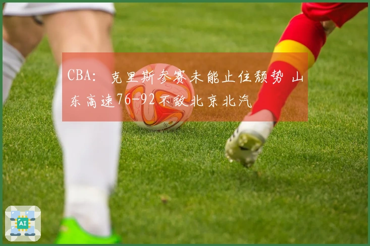 CBA：克里斯参赛未能止住颓势 山东高速76-92不敌北京北汽