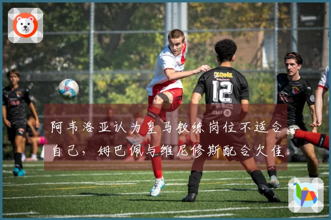 阿韦洛亚认为皇马教练岗位不适合自己，姆巴佩与维尼修斯配合欠佳