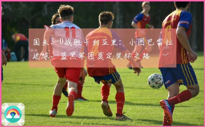 国米3-0战胜卡利亚里：小图巴雷拉进球，蓝黑军团奠定奖杯之路