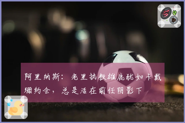 阿里纳斯：老里执教雄鹿犹如卡戴珊约会，总是活在前任阴影下