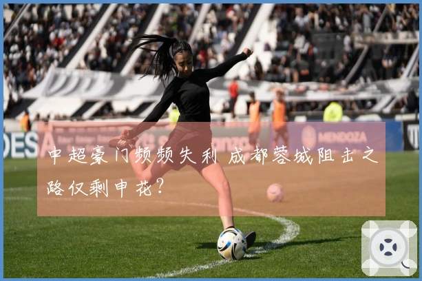 中超豪门频频失利 成都蓉城阻击之路仅剩申花？