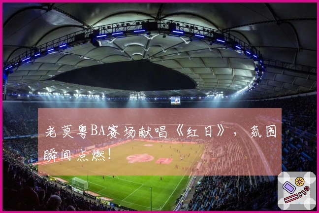老莫粤BA赛场献唱《红日》，氛围瞬间点燃！