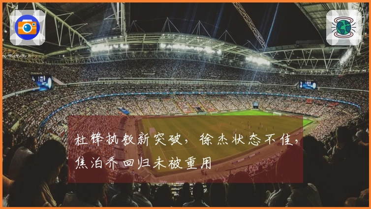 杜锋执教新突破，徐杰状态不佳，焦泊乔回归未被重用