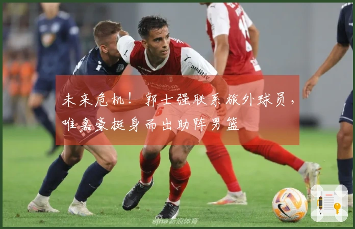 未来危机！郭士强联系旅外球员，唯嘉豪挺身而出助阵男篮