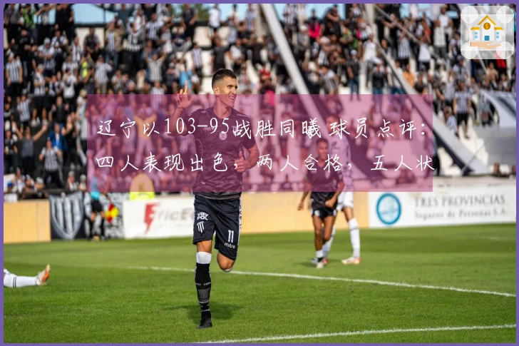 辽宁以103-95战胜同曦 球员点评：四人表现出色，两人合格，五人状态低迷